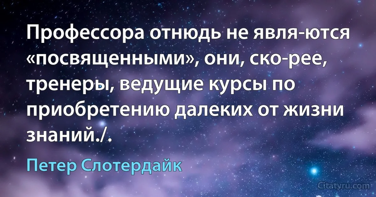 Профессора отнюдь не явля­ются «посвященными», они, ско­рее, тренеры, ведущие курсы по приобретению далеких от жизни знаний./. (Петер Слотердайк)