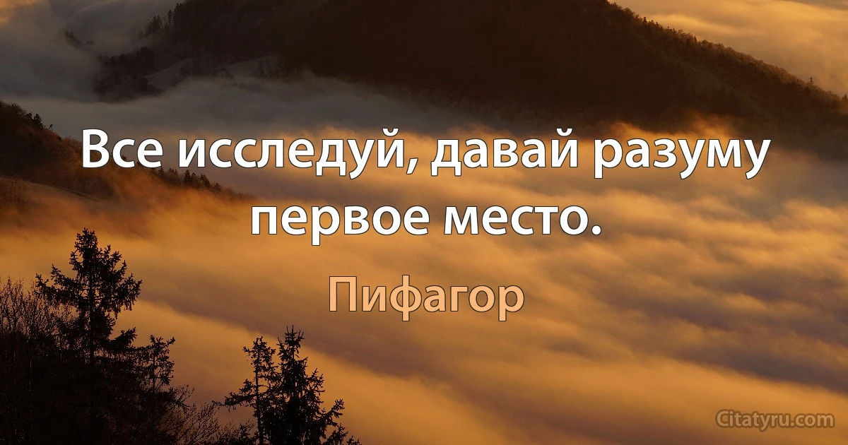 Все исследуй, давай разуму первое место. (Пифагор)