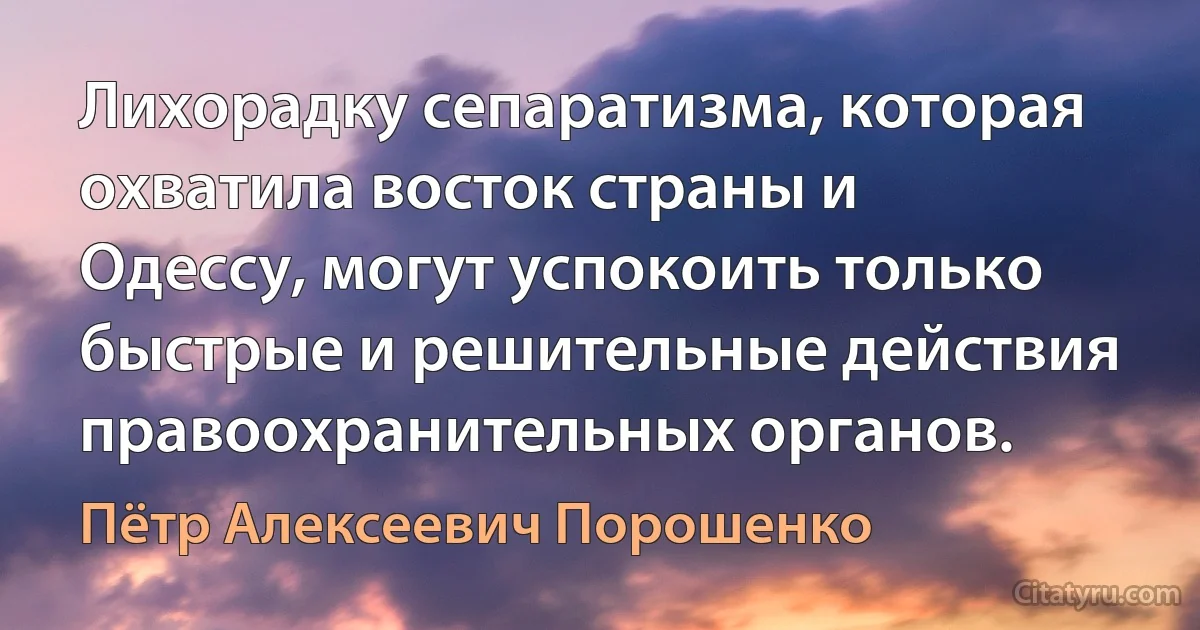 Лихорадку сепаратизма, которая охватила восток страны и Одессу, могут успокоить только быстрые и решительные действия правоохранительных органов. (Пётр Алексеевич Порошенко)