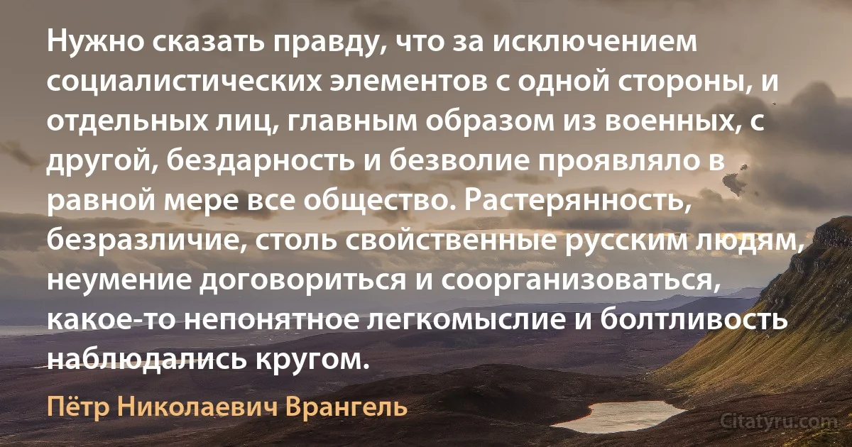 Нужно сказать правду, что за исключением социалистических элементов с одной стороны, и отдельных лиц, главным образом из военных, с другой, бездарность и безволие проявляло в равной мере все общество. Растерянность, безразличие, столь свойственные русским людям, неумение договориться и соорганизоваться, какое-то непонятное легкомыслие и болтливость наблюдались кругом. (Пётр Николаевич Врангель)