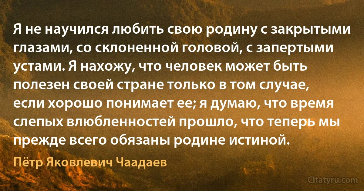 Я не научился любить свою родину с закрытыми глазами, со склоненной головой, с запертыми устами. Я нахожу, что человек может быть полезен своей стране только в том случае, если хорошо понимает ее; я думаю, что время слепых влюбленностей прошло, что теперь мы прежде всего обязаны родине истиной. (Пётр Яковлевич Чаадаев)