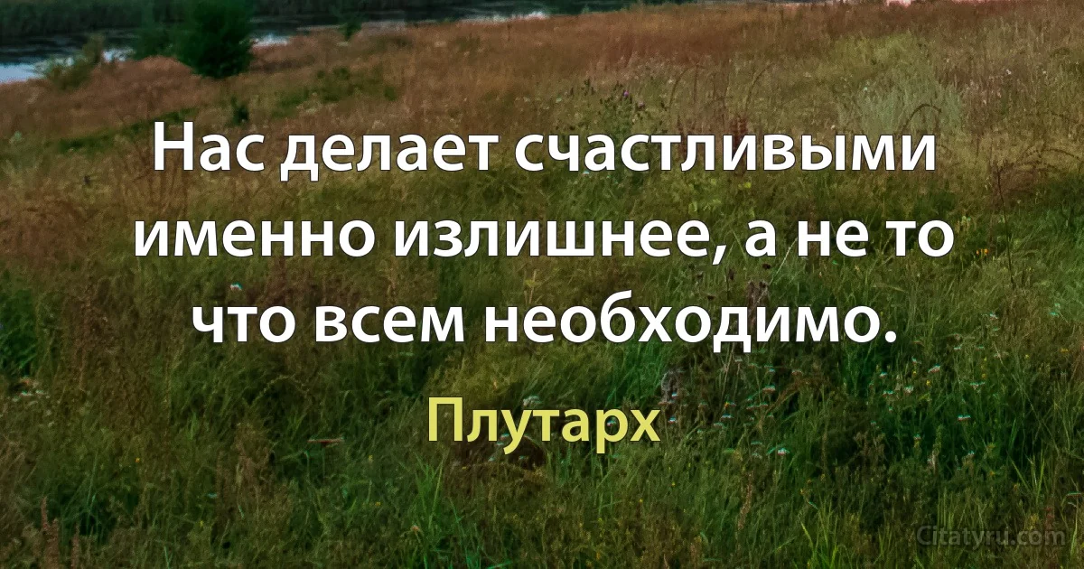 Нас делает счастливыми именно излишнее, а не то что всем необходимо. (Плутарх)