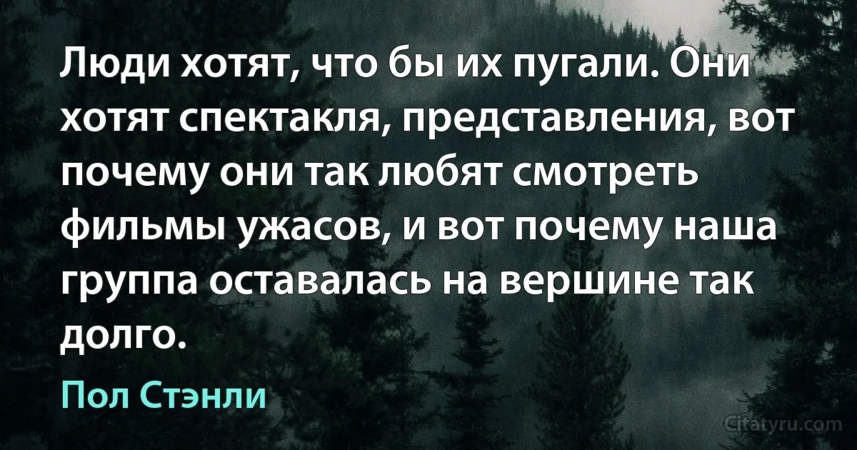 Люди хотят, что бы их пугали. Они хотят спектакля, представления, вот почему они так любят смотреть фильмы ужасов, и вот почему наша группа оставалась на вершине так долго. (Пол Стэнли)