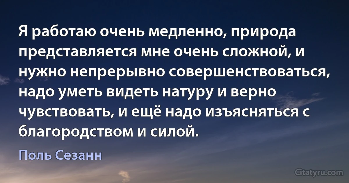 Я работаю очень медленно, природа представляется мне очень сложной, и нужно непрерывно совершенствоваться, надо уметь видеть натуру и верно чувствовать, и ещё надо изъясняться с благородством и силой. (Поль Сезанн)