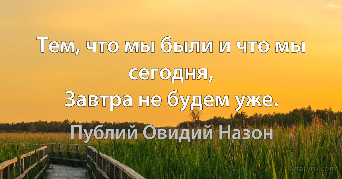 Тем, что мы были и что мы сегодня, 
Завтра не будем уже. (Публий Овидий Назон)