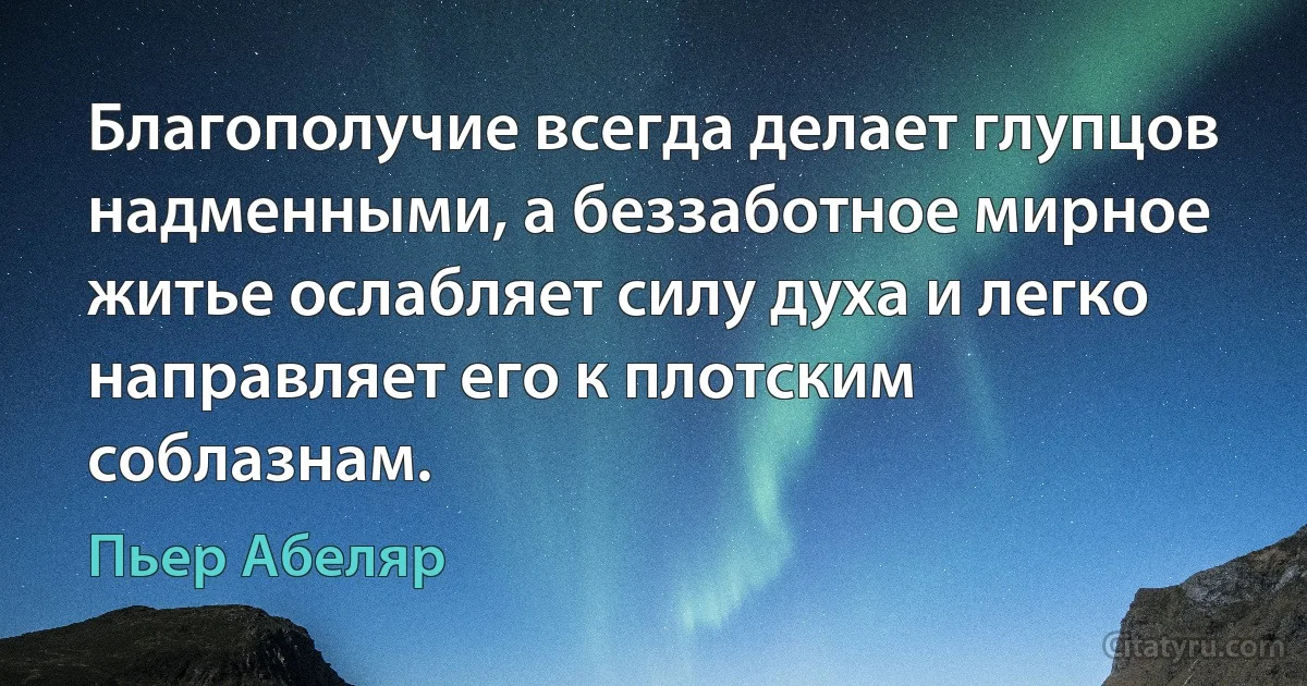 Благополучие всегда делает глупцов надменными, а беззаботное мирное житье ослабляет силу духа и легко направляет его к плотским соблазнам. (Пьер Абеляр)