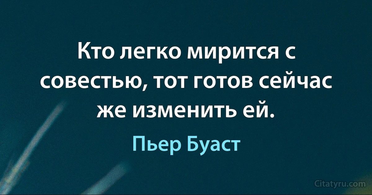 Кто легко мирится с совестью, тот готов сейчас же изменить ей. (Пьер Буаст)