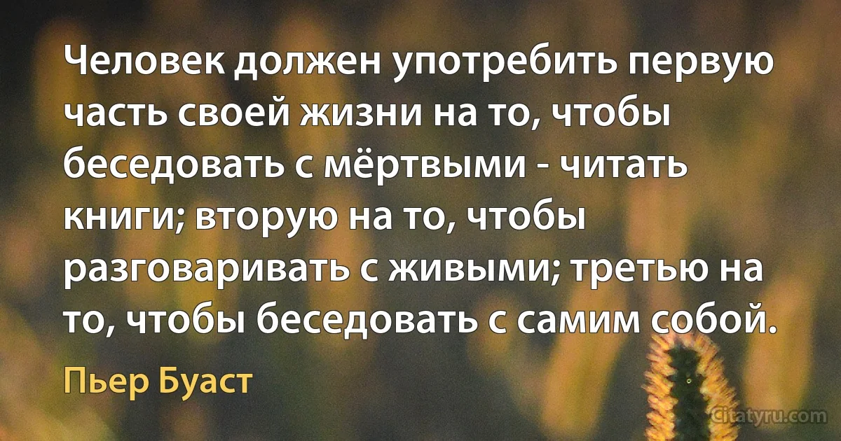 Человек должен употребить первую часть своей жизни на то, чтобы беседовать с мёртвыми - читать книги; вторую на то, чтобы разговаривать с живыми; третью на то, чтобы беседовать с самим собой. (Пьер Буаст)