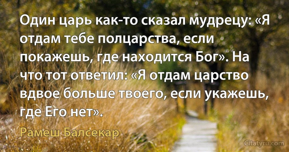 Один царь как-то сказал мудрецу: «Я отдам тебе полцарства, если покажешь, где находится Бог». На что тот ответил: «Я отдам царство вдвое больше твоего, если укажешь, где Его нет». (Рамеш Балсекар)