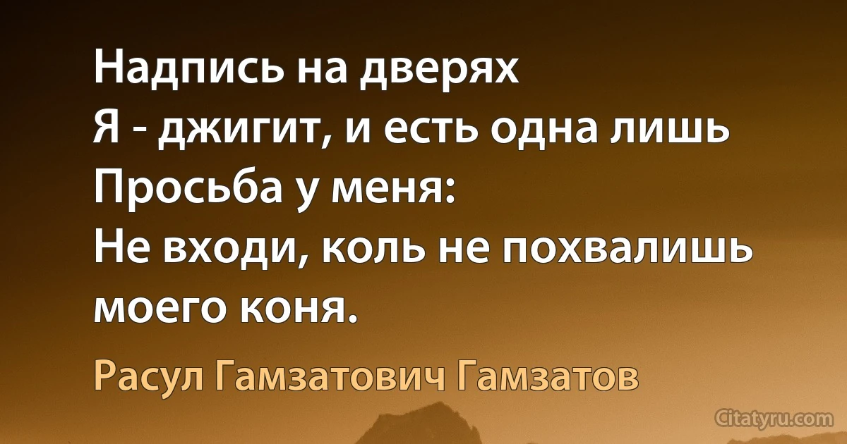 Надпись на дверях
Я - джигит, и есть одна лишь
Просьба у меня: 
Не входи, коль не похвалишь моего коня. (Расул Гамзатович Гамзатов)