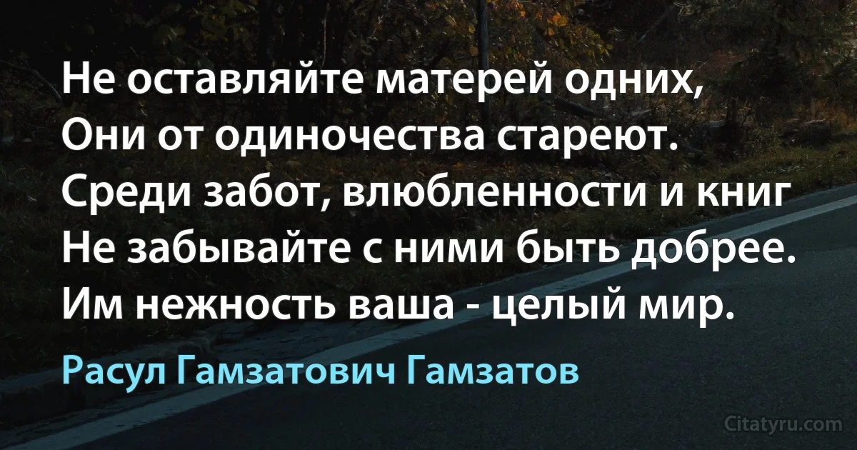 Не оставляйте матерей одних,
Они от одиночества стареют.
Среди забот, влюбленности и книг
Не забывайте с ними быть добрее.
Им нежность ваша - целый мир. (Расул Гамзатович Гамзатов)