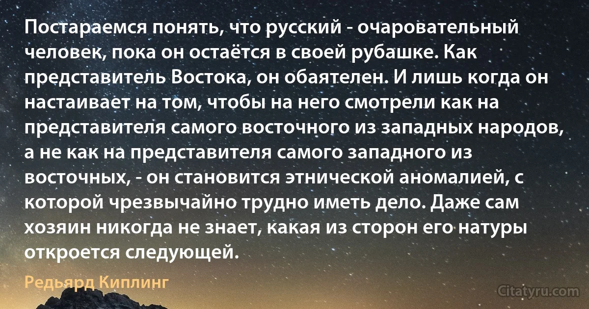 Постараемся понять, что русский - очаровательный человек, пока он остаётся в своей рубашке. Как представитель Востока, он обаятелен. И лишь когда он настаивает на том, чтобы на него смотрели как на представителя самого восточного из западных народов, а не как на представителя самого западного из восточных, - он становится этнической аномалией, с которой чрезвычайно трудно иметь дело. Даже сам хозяин никогда не знает, какая из сторон его натуры откроется следующей. (Редьярд Киплинг)