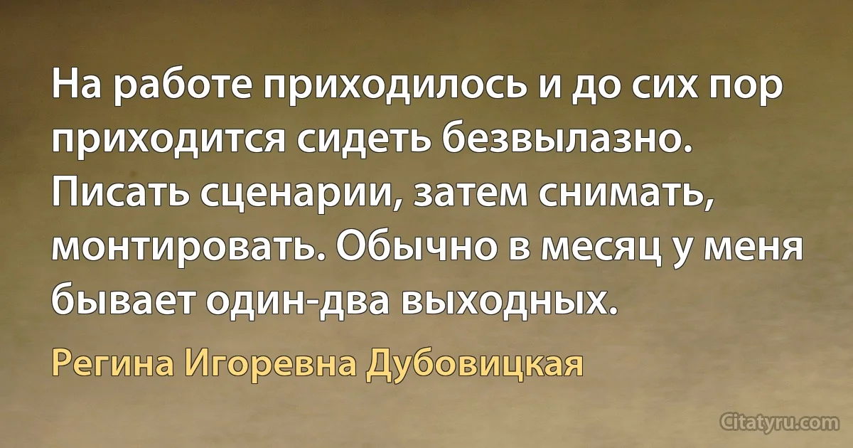 На работе приходилось и до сих пор приходится сидеть безвылазно. Писать сценарии, затем снимать, монтировать. Обычно в месяц у меня бывает один-два выходных. (Регина Игоревна Дубовицкая)