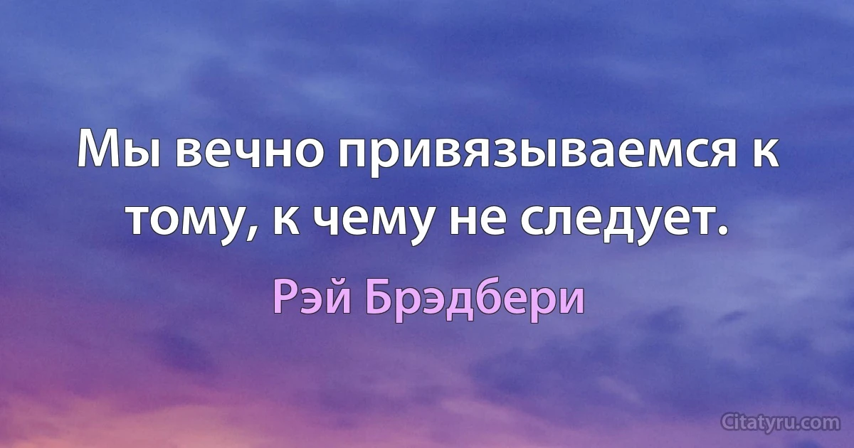 Мы вечно привязываемся к тому, к чему не следует. (Рэй Брэдбери)