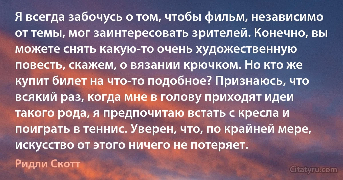 Я всегда забочусь о том, чтобы фильм, независимо от темы, мог заинтересовать зрителей. Конечно, вы можете снять какую-то очень художественную повесть, скажем, о вязании крючком. Но кто же купит билет на что-то подобное? Признаюсь, что всякий раз, когда мне в голову приходят идеи такого рода, я предпочитаю встать с кресла и поиграть в теннис. Уверен, что, по крайней мере, искусство от этого ничего не потеряет. (Ридли Скотт)