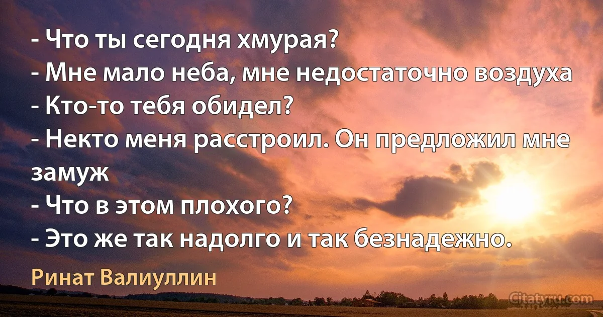 - Что ты сегодня хмурая?
- Мне мало неба, мне недостаточно воздуха
- Кто-то тебя обидел?
- Некто меня расстроил. Он предложил мне замуж
- Что в этом плохого?
- Это же так надолго и так безнадежно. (Ринат Валиуллин)