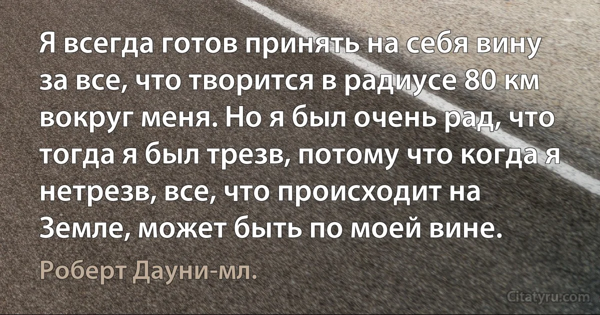 Я всегда готов принять на себя вину за все, что творится в радиусе 80 км вокруг меня. Но я был очень рад, что тогда я был трезв, потому что когда я нетрезв, все, что происходит на Земле, может быть по моей вине. (Роберт Дауни-мл.)