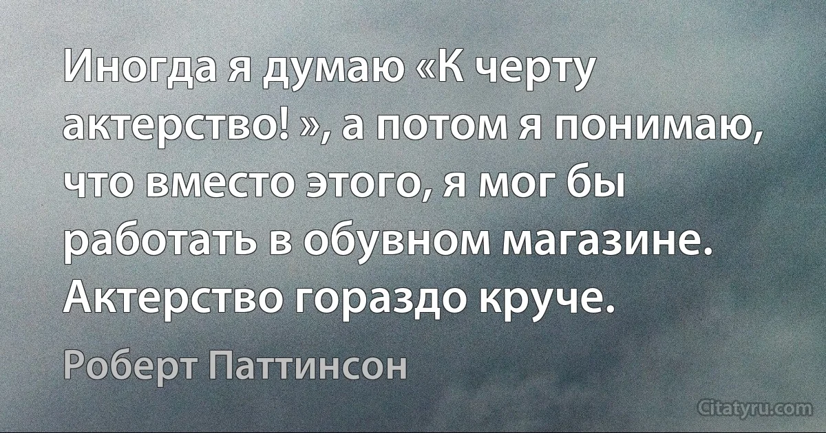 Иногда я думаю «К черту актерство! », а потом я понимаю, что вместо этого, я мог бы работать в обувном магазине. Актерство гораздо круче. (Роберт Паттинсон)