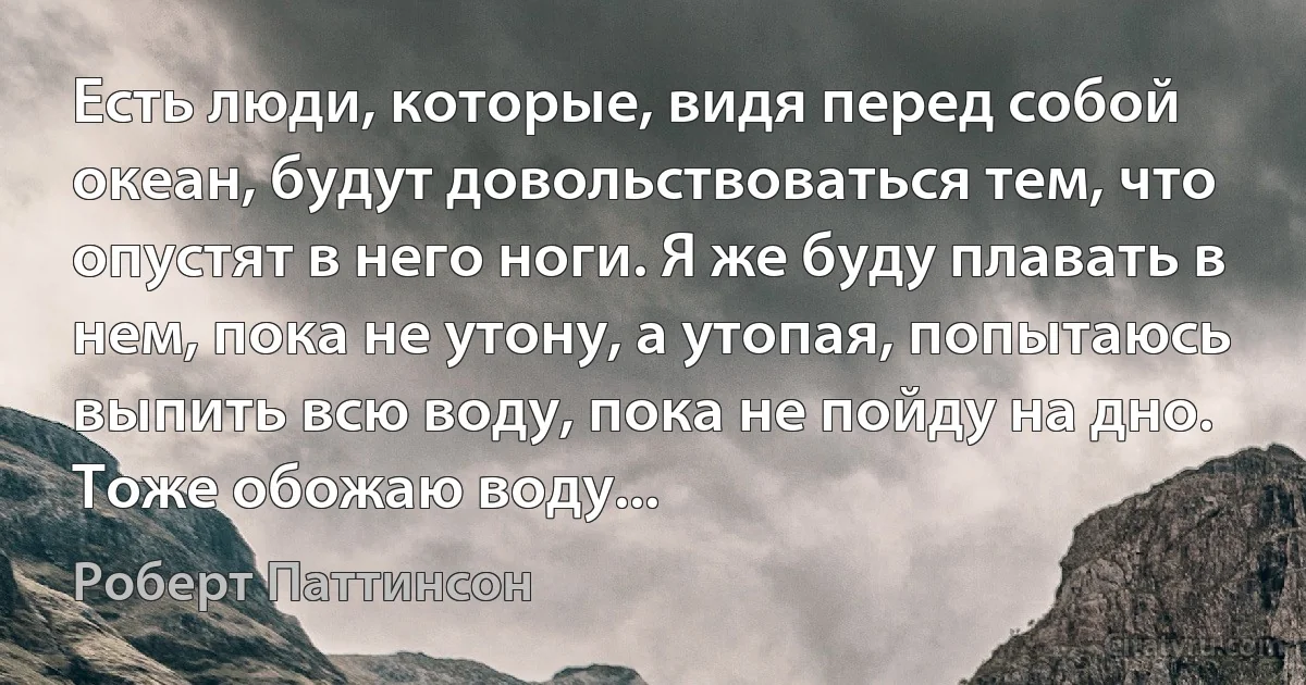 Есть люди, которые, видя перед собой океан, будут довольствоваться тем, что опустят в него ноги. Я же буду плавать в нем, пока не утону, а утопая, попытаюсь выпить всю воду, пока не пойду на дно. Тоже обожаю воду... (Роберт Паттинсон)