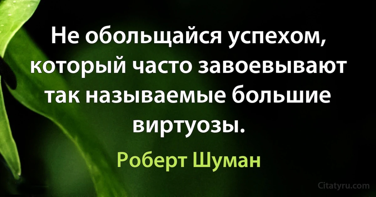 Не обольщайся успехом, который часто завоевывают так называемые большие виртуозы. (Роберт Шуман)