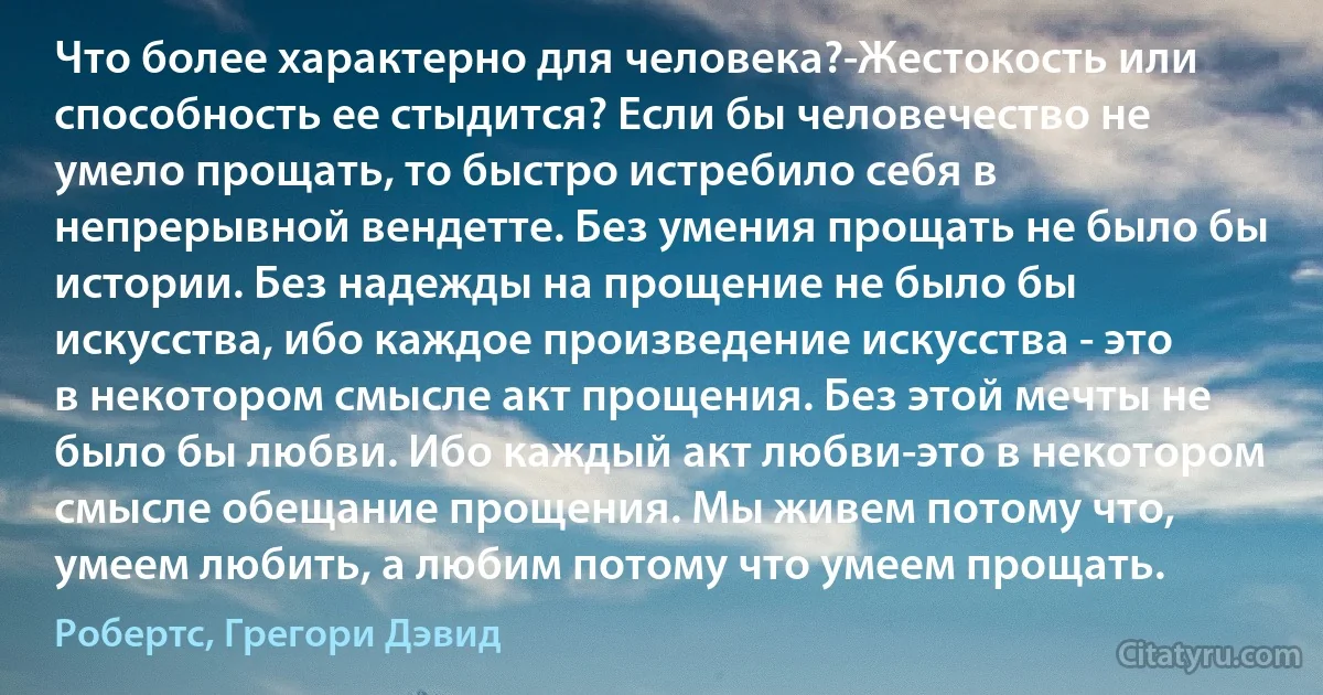 Что более характерно для человека?-Жестокость или способность ее стыдится? Если бы человечество не умело прощать, то быстро истребило себя в непрерывной вендетте. Без умения прощать не было бы истории. Без надежды на прощение не было бы искусства, ибо каждое произведение искусства - это в некотором смысле акт прощения. Без этой мечты не было бы любви. Ибо каждый акт любви-это в некотором смысле обещание прощения. Мы живем потому что, умеем любить, а любим потому что умеем прощать. (Робертс, Грегори Дэвид)