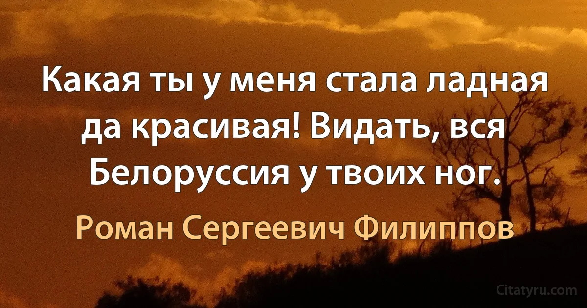 Какая ты у меня стала ладная да красивая! Видать, вся Белоруссия у твоих ног. (Роман Сергеевич Филиппов)