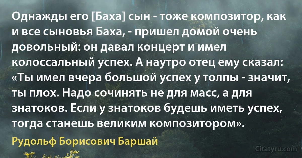 Однажды его [Баха] сын - тоже композитор, как и все сыновья Баха, - пришел домой очень довольный: он давал концерт и имел колоссальный успех. А наутро отец ему сказал: «Ты имел вчера большой успех у толпы - значит, ты плох. Надо сочинять не для масс, а для знатоков. Если у знатоков будешь иметь успех, тогда станешь великим композитором». (Рудольф Борисович Баршай)