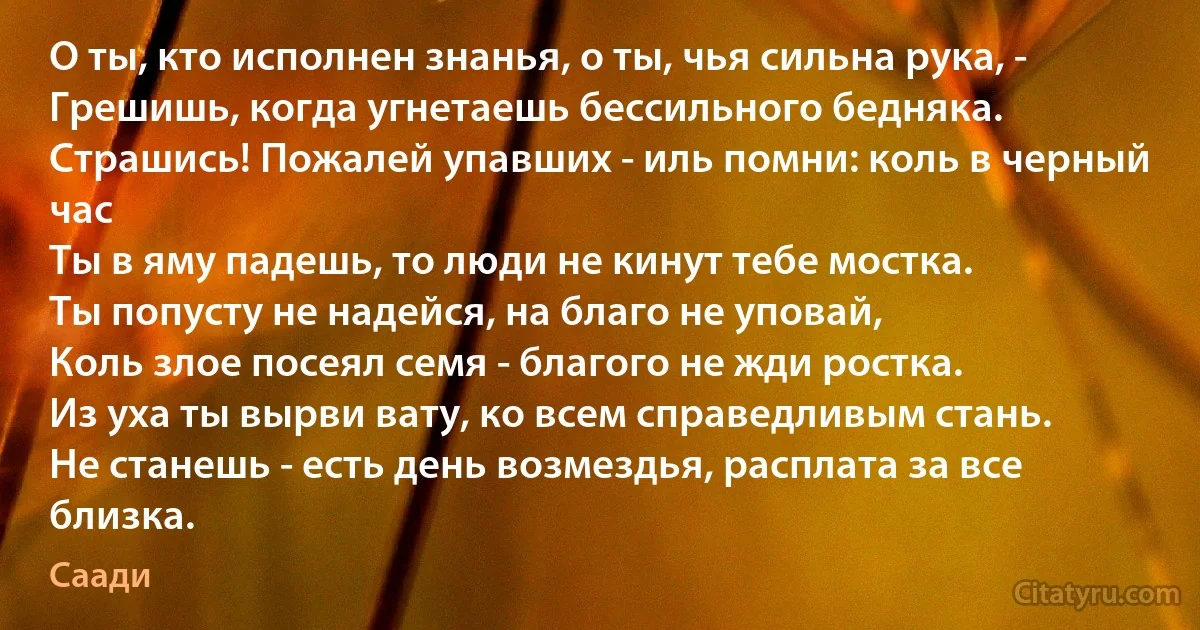 О ты, кто исполнен знанья, о ты, чья сильна рука, -
Грешишь, когда угнетаешь бессильного бедняка.
Страшись! Пожалей упавших - иль помни: коль в черный час
Ты в яму падешь, то люди не кинут тебе мостка.
Ты попусту не надейся, на благо не уповай,
Коль злое посеял семя - благого не жди ростка.
Из уха ты вырви вату, ко всем справедливым стань.
Не станешь - есть день возмездья, расплата за все близка. (Саади)