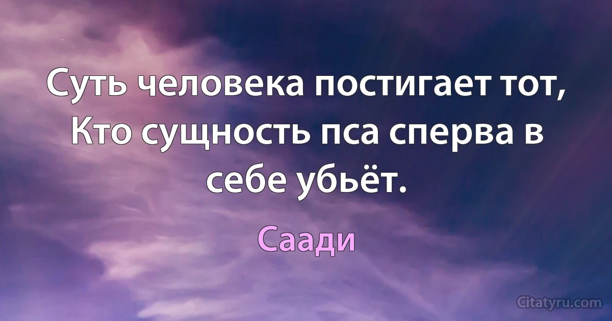 Суть человека постигает тот,
Кто сущность пса сперва в себе убьёт. (Саади)