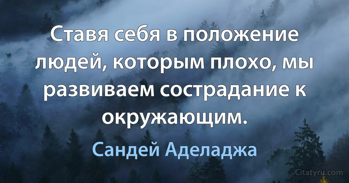 Ставя себя в положение людей, которым плохо, мы развиваем сострадание к окружающим. (Сандей Аделаджа)