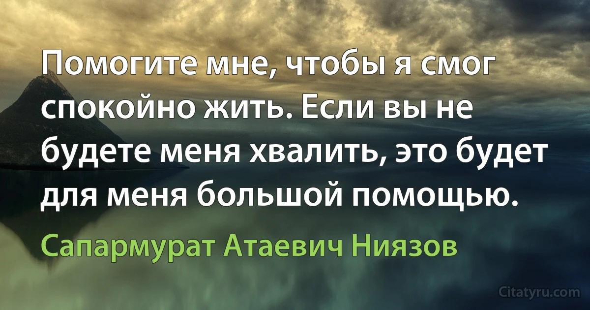 Помогите мне, чтобы я смог спокойно жить. Если вы не будете меня хвалить, это будет для меня большой помощью. (Сапармурат Атаевич Ниязов)