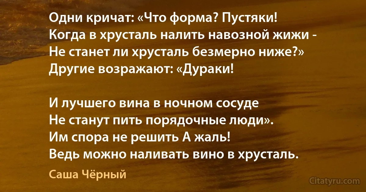 Одни кричат: «Что форма? Пустяки! 
Когда в хрусталь налить навозной жижи - 
Не станет ли хрусталь безмерно ниже?» 
Другие возражают: «Дураки! 

И лучшего вина в ночном сосуде 
Не станут пить порядочные люди». 
Им спора не решить А жаль! 
Ведь можно наливать вино в хрусталь. (Саша Чёрный)