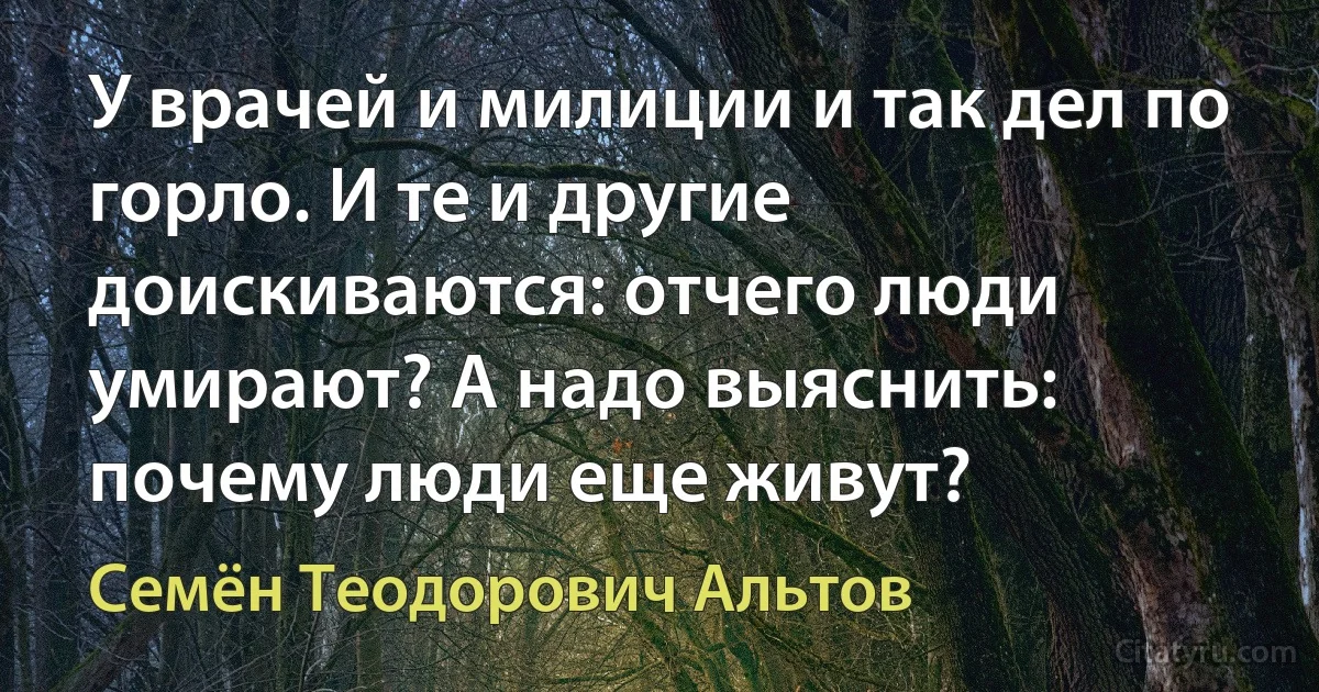 У врачей и милиции и так дел по горло. И те и другие доискиваются: отчего люди умирают? А надо выяснить: почему люди еще живут? (Семён Теодорович Альтов)