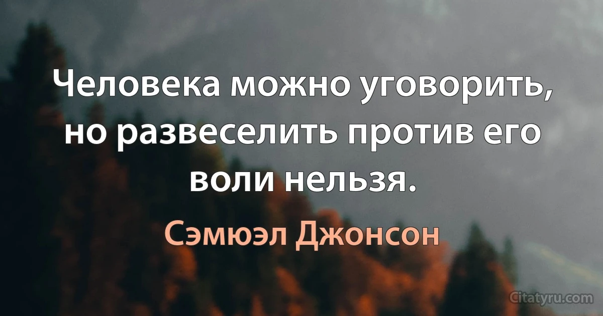 Человека можно уговорить, но развеселить против его воли нельзя. (Сэмюэл Джонсон)