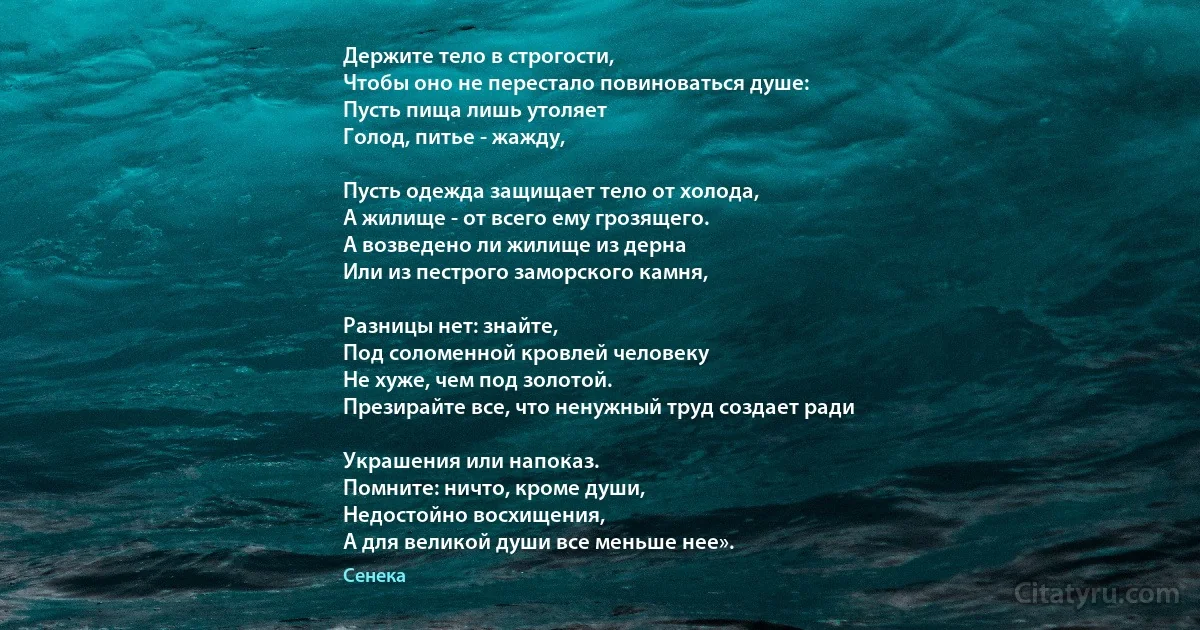 Держите тело в строгости, 
Чтобы оно не перестало повиноваться душе: 
Пусть пища лишь утоляет
Голод, питье - жажду, 

Пусть одежда защищает тело от холода,
А жилище - от всего ему грозящего. 
А возведено ли жилище из дерна 
Или из пестрого заморского камня, 

Разницы нет: знайте, 
Под соломенной кровлей человеку 
Не хуже, чем под золотой. 
Презирайте все, что ненужный труд создает ради

Украшения или напоказ. 
Помните: ничто, кроме души, 
Недостойно восхищения, 
А для великой души все меньше нее». (Сенека)