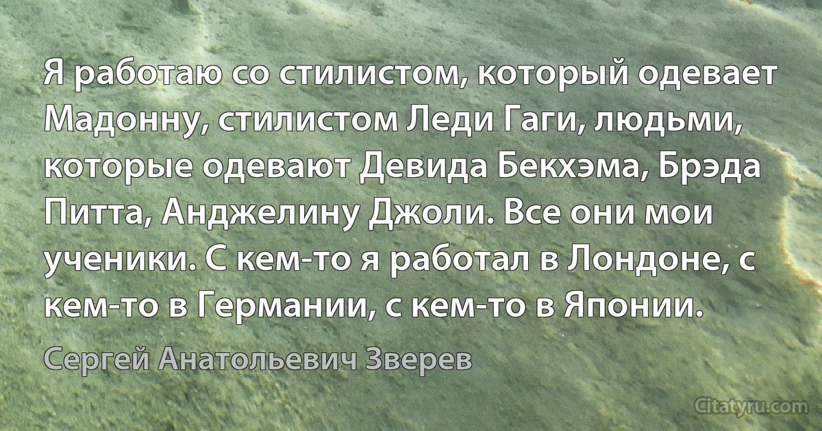 Я работаю со стилистом, который одевает Мадонну, стилистом Леди Гаги, людьми, которые одевают Девида Бекхэма, Брэда Питта, Анджелину Джоли. Все они мои ученики. С кем-то я работал в Лондоне, с кем-то в Германии, с кем-то в Японии. (Сергей Анатольевич Зверев)