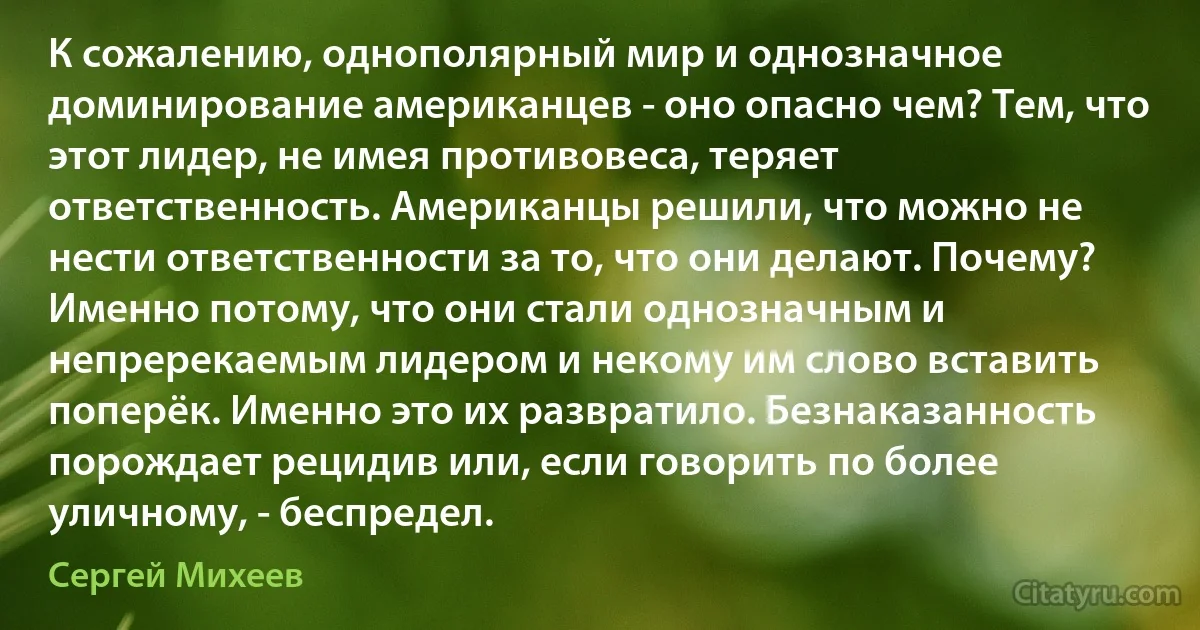 К сожалению, однополярный мир и однозначное доминирование американцев - оно опасно чем? Тем, что этот лидер, не имея противовеса, теряет ответственность. Американцы решили, что можно не нести ответственности за то, что они делают. Почему? Именно потому, что они стали однозначным и непререкаемым лидером и некому им слово вставить поперёк. Именно это их развратило. Безнаказанность порождает рецидив или, если говорить по более уличному, - беспредел. (Сергей Михеев)