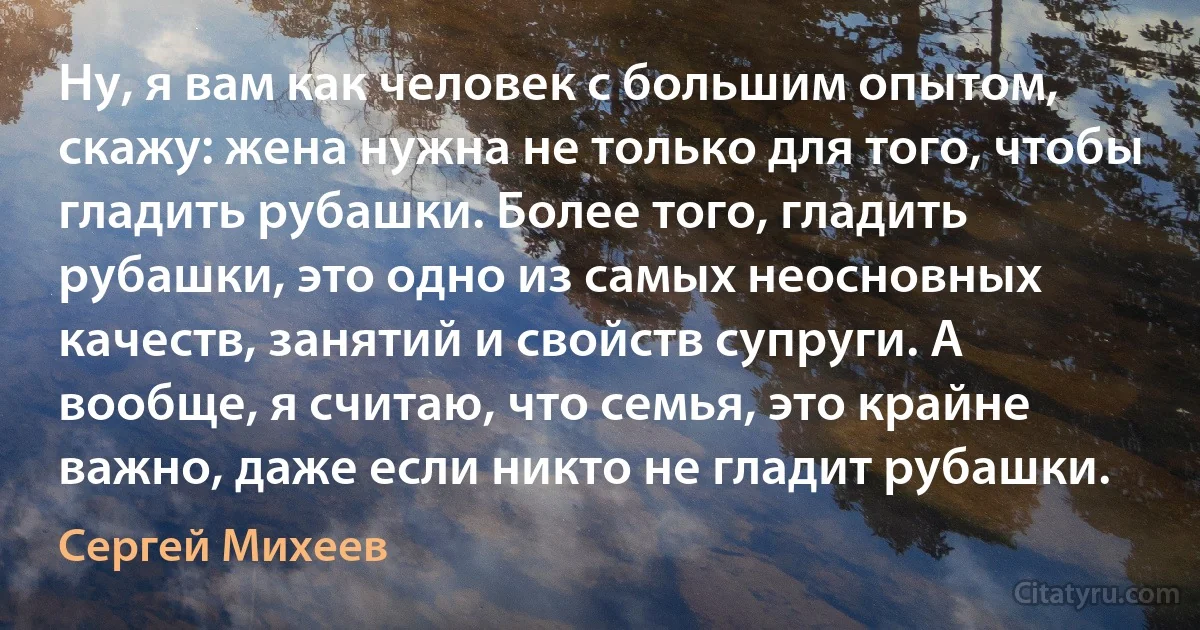 Ну, я вам как человек с большим опытом, скажу: жена нужна не только для того, чтобы гладить рубашки. Более того, гладить рубашки, это одно из самых неосновных качеств, занятий и свойств супруги. А вообще, я считаю, что семья, это крайне важно, даже если никто не гладит рубашки. (Сергей Михеев)