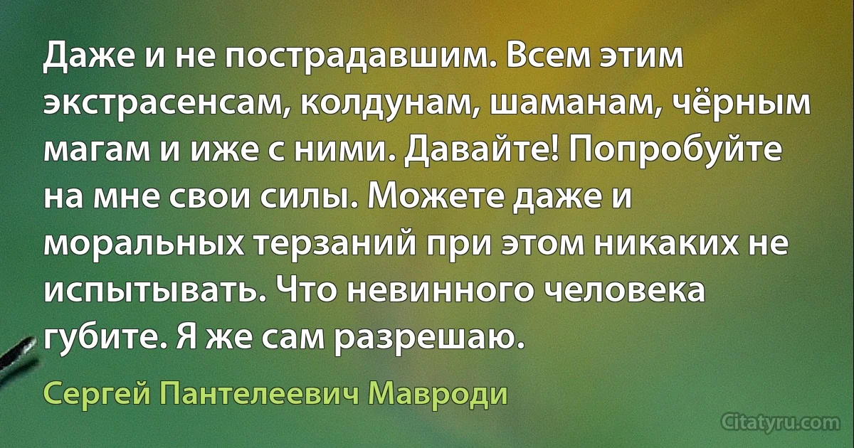 Даже и не пострадавшим. Всем этим экстрасенсам, колдунам, шаманам, чёрным магам и иже с ними. Давайте! Попробуйте на мне свои силы. Можете даже и моральных терзаний при этом никаких не испытывать. Что невинного человека губите. Я же сам разрешаю. (Сергей Пантелеевич Мавроди)