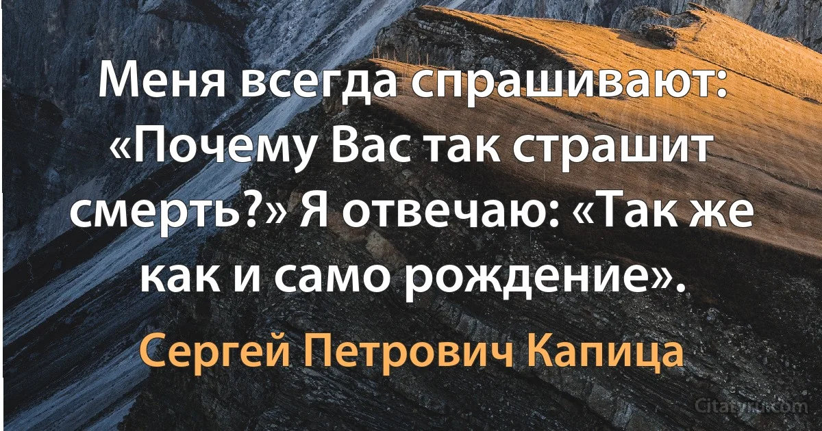 Меня всегда спрашивают: «Почему Вас так страшит смерть?» Я отвечаю: «Так же как и само рождение». (Сергей Петрович Капица)