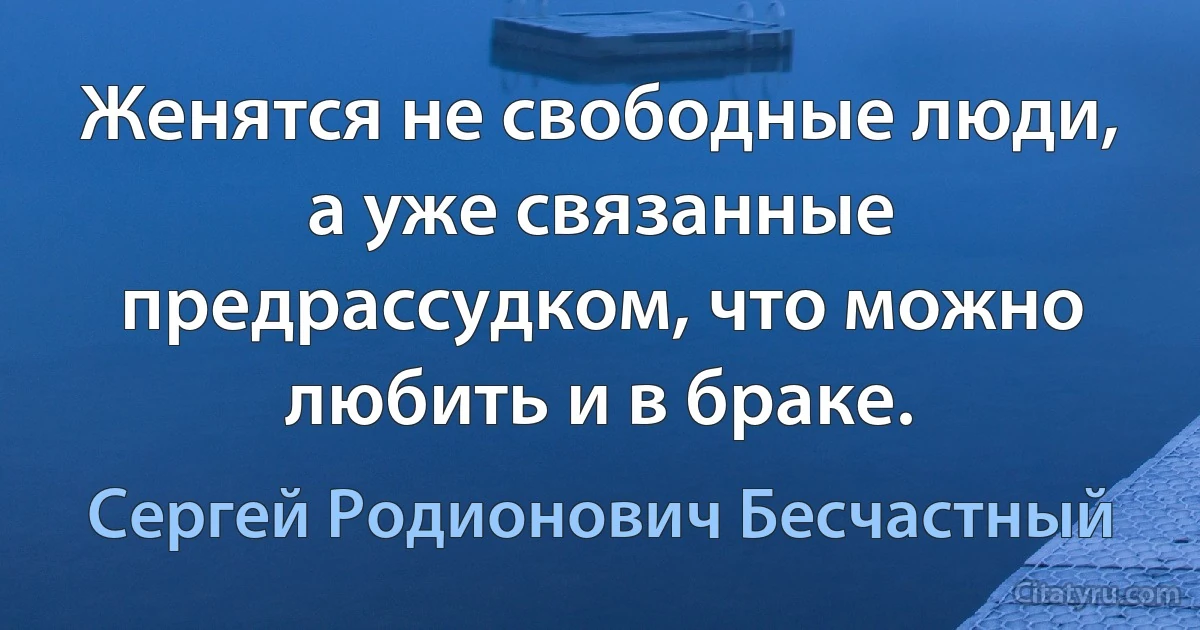 Женятся не свободные люди, а уже связанные предрассудком, что можно любить и в браке. (Сергей Родионович Бесчастный)