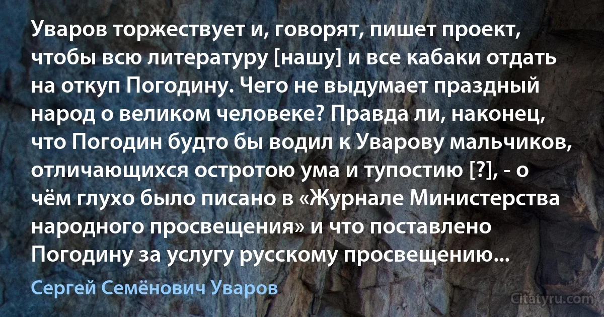 Уваров торжествует и, говорят, пишет проект, чтобы всю литературу [нашу] и все кабаки отдать на откуп Погодину. Чего не выдумает праздный народ о великом человеке? Правда ли, наконец, что Погодин будто бы водил к Уварову мальчиков, отличающихся остротою ума и тупостию [?], - о чём глухо было писано в «Журнале Министерства народного просвещения» и что поставлено Погодину за услугу русскому просвещению... (Сергей Семёнович Уваров)