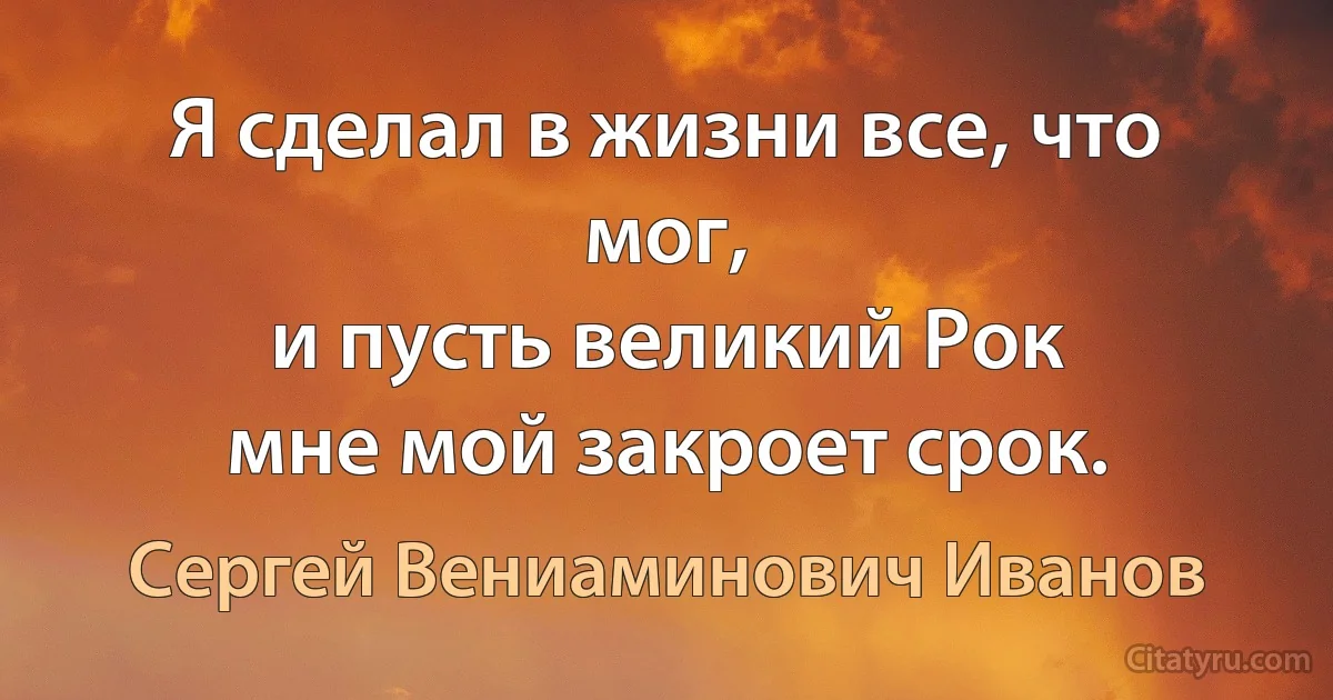 Я сделал в жизни все, что мог,
и пусть великий Рок
мне мой закроет срок. (Сергей Вениаминович Иванов)