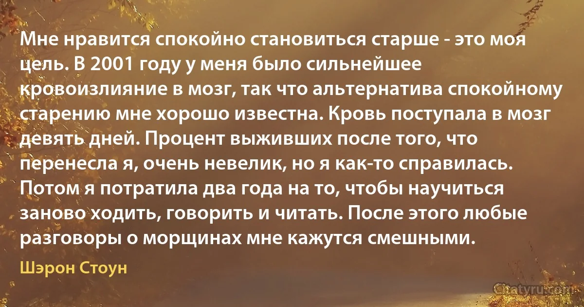 Мне нравится спокойно становиться старше - это моя цель. В 2001 году у меня было сильнейшее кровоизлияние в мозг, так что альтернатива спокойному старению мне хорошо известна. Кровь поступала в мозг девять дней. Процент выживших после того, что перенесла я, очень невелик, но я как-то справилась. Потом я потратила два года на то, чтобы научиться заново ходить, говорить и читать. После этого любые разговоры о морщинах мне кажутся смешными. (Шэрон Стоун)