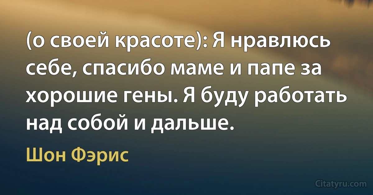 (о своей красоте): Я нравлюсь себе, спасибо маме и папе за хорошие гены. Я буду работать над собой и дальше. (Шон Фэрис)