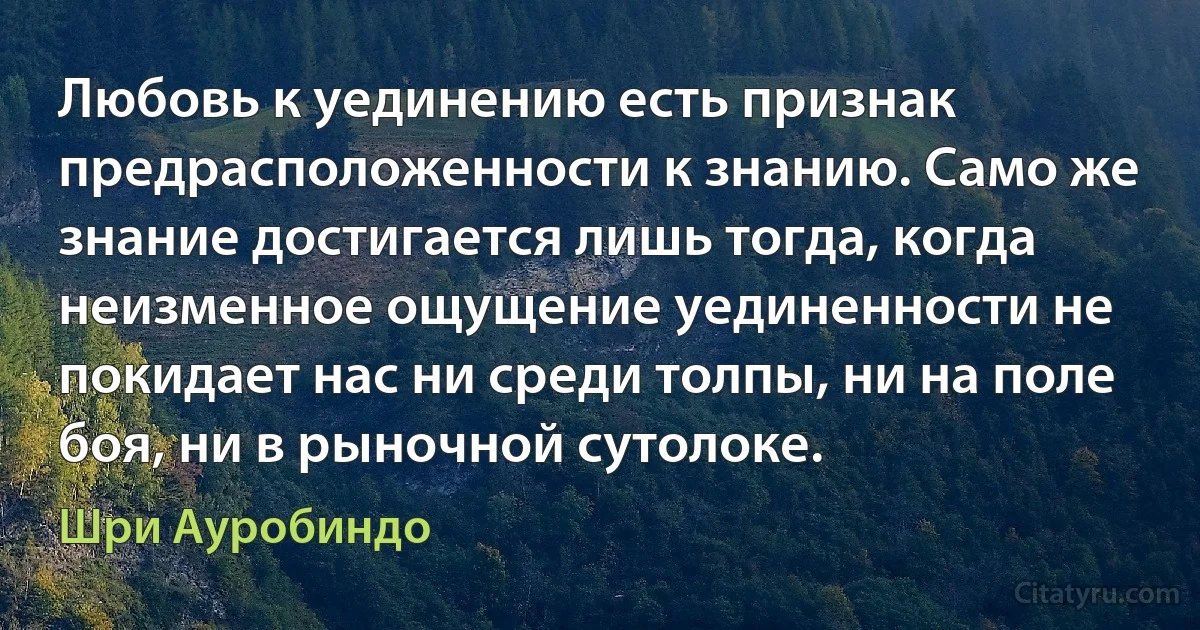 Любовь к уединению есть признак предрасположенности к знанию. Само же знание достигается лишь тогда, когда неизменное ощущение уединенности не покидает нас ни среди толпы, ни на поле боя, ни в рыночной сутолоке. (Шри Ауробиндо)