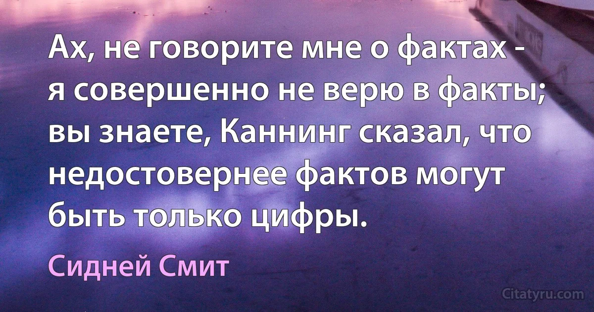 Ах, не говорите мне о фактах - я совершенно не верю в факты; вы знаете, Каннинг сказал, что недостовернее фактов могут быть только цифры. (Сидней Смит)