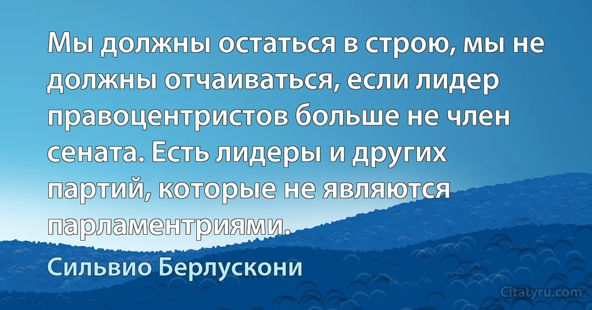 Мы должны остаться в строю, мы не должны отчаиваться, если лидер правоцентристов больше не член сената. Есть лидеры и других партий, которые не являются парламентриями. (Сильвио Берлускони)