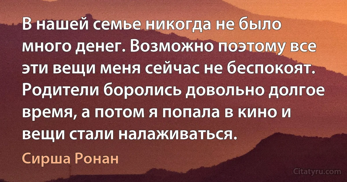 В нашей семье никогда не было много денег. Возможно поэтому все эти вещи меня сейчас не беспокоят. Родители боролись довольно долгое время, а потом я попала в кино и вещи стали налаживаться. (Сирша Ронан)