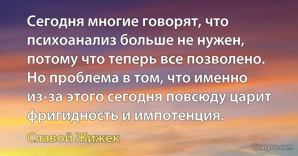 Сегодня многие говорят, что психоанализ больше не нужен, потому что теперь все позволено. Но проблема в том, что именно из-за этого сегодня повсюду царит фригидность и импотенция. (Славой Жижек)